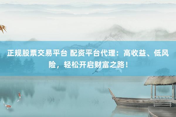 正规股票交易平台 配资平台代理：高收益、低风险，轻松开启财富之路！