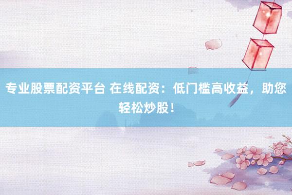 专业股票配资平台 在线配资：低门槛高收益，助您轻松炒股！