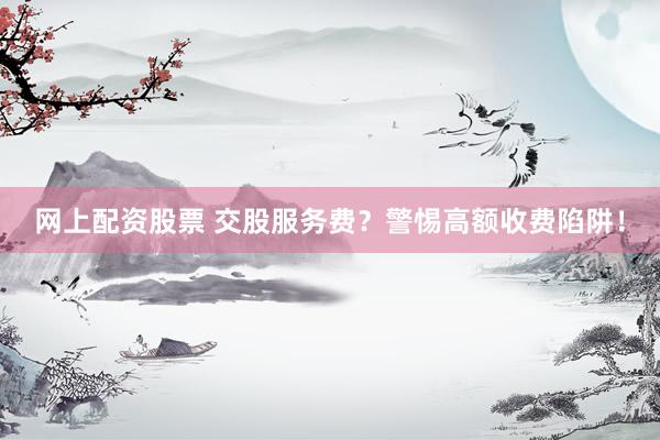网上配资股票 交股服务费？警惕高额收费陷阱！