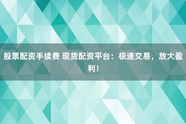 股票配资手续费 现货配资平台：极速交易，放大盈利！