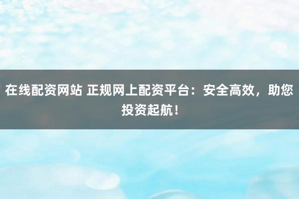 在线配资网站 正规网上配资平台：安全高效，助您投资起航！