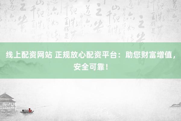 线上配资网站 正规放心配资平台：助您财富增值，安全可靠！