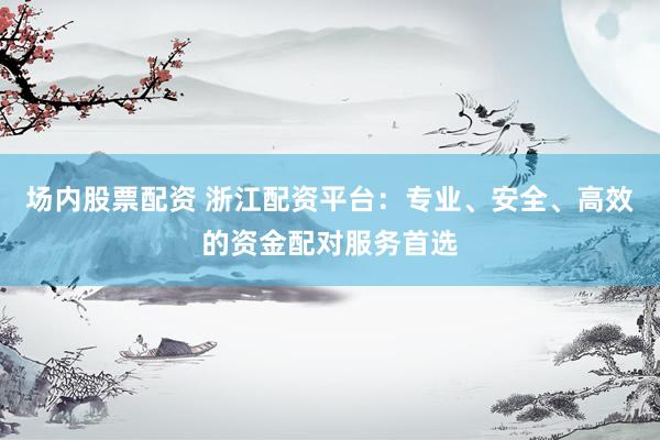 场内股票配资 浙江配资平台：专业、安全、高效的资金配对服务首选