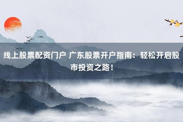 线上股票配资门户 广东股票开户指南：轻松开启股市投资之路！