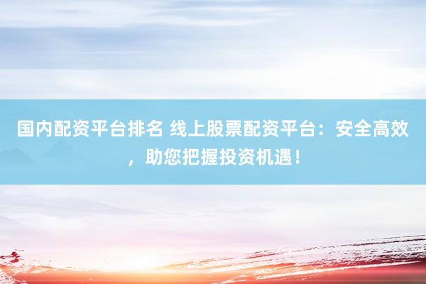 国内配资平台排名 线上股票配资平台：安全高效，助您把握投资机遇！