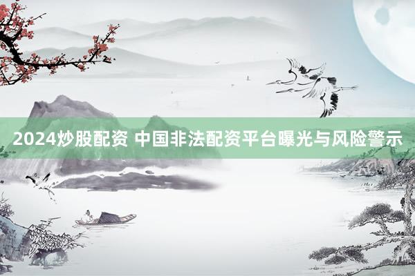 2024炒股配资 中国非法配资平台曝光与风险警示