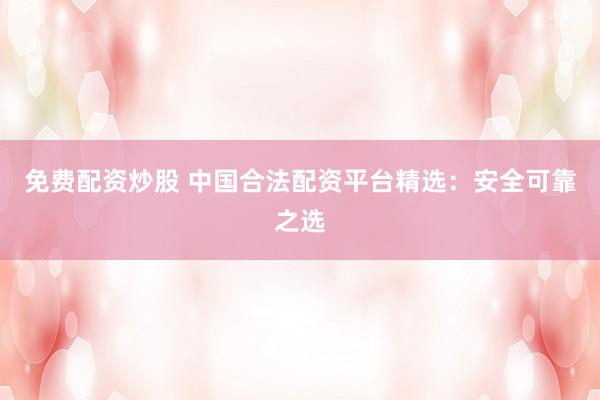 免费配资炒股 中国合法配资平台精选：安全可靠之选
