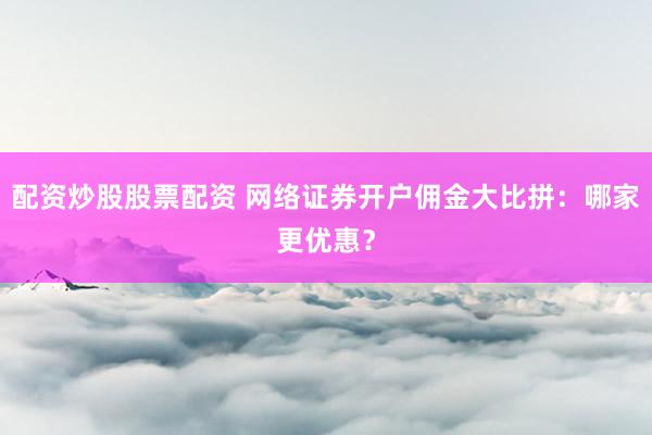 配资炒股股票配资 网络证券开户佣金大比拼：哪家更优惠？