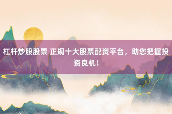 杠杆炒股股票 正规十大股票配资平台，助您把握投资良机！