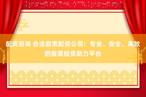 配资咨询 合法股票配资公司：专业、安全、高效的股票投资助力平台