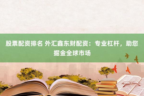 股票配资排名 外汇鑫东财配资：专业杠杆，助您掘金全球市场