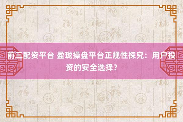 前三配资平台 盈珑操盘平台正规性探究：用户投资的安全选择？