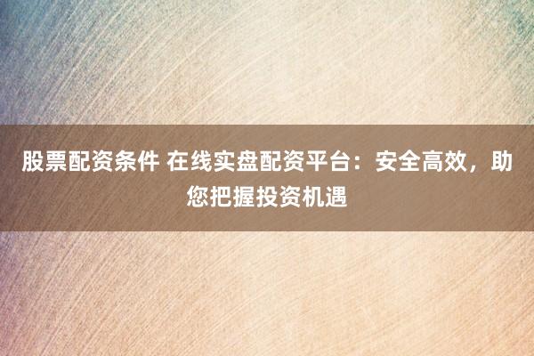 股票配资条件 在线实盘配资平台：安全高效，助您把握投资机遇