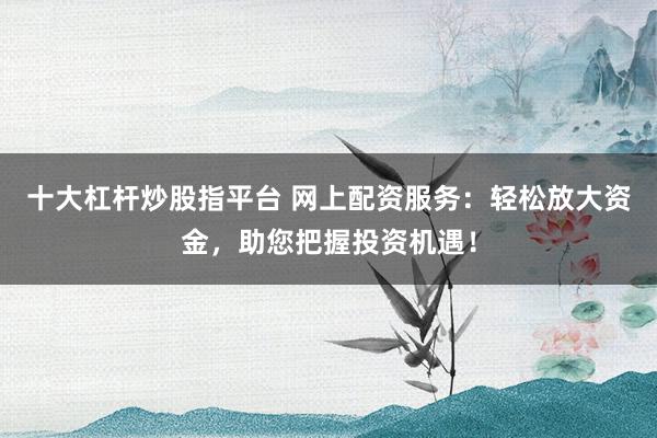 十大杠杆炒股指平台 网上配资服务：轻松放大资金，助您把握投资机遇！
