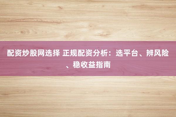 配资炒股网选择 正规配资分析：选平台、辨风险、稳收益指南