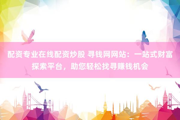 配资专业在线配资炒股 寻钱网网站：一站式财富探索平台，助您轻松找寻赚钱机会