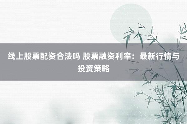 线上股票配资合法吗 股票融资利率：最新行情与投资策略