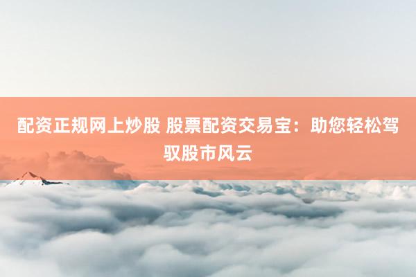 配资正规网上炒股 股票配资交易宝：助您轻松驾驭股市风云