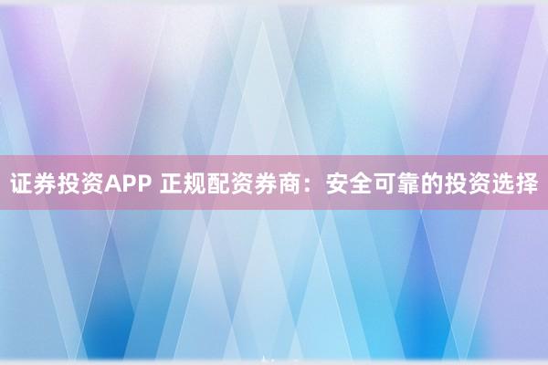 证券投资APP 正规配资券商：安全可靠的投资选择