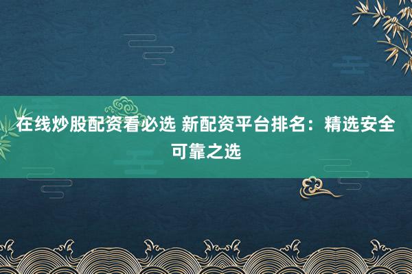 在线炒股配资看必选 新配资平台排名：精选安全可靠之选