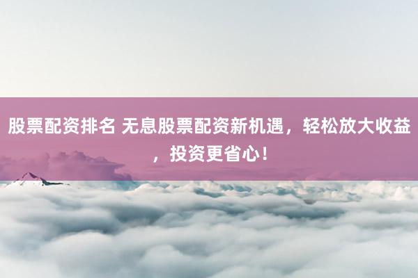 股票配资排名 无息股票配资新机遇，轻松放大收益，投资更省心！