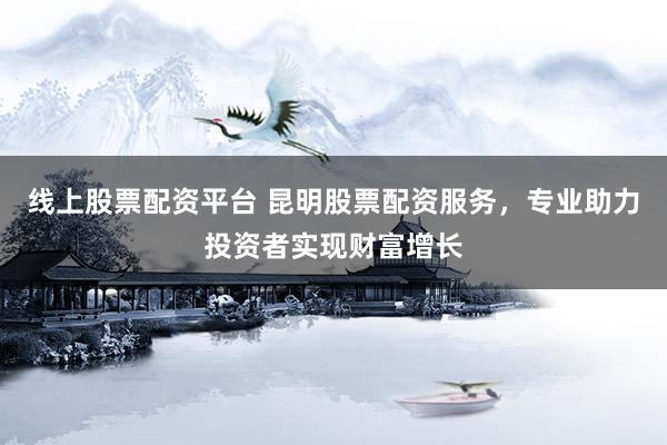 线上股票配资平台 昆明股票配资服务，专业助力投资者实现财富增长