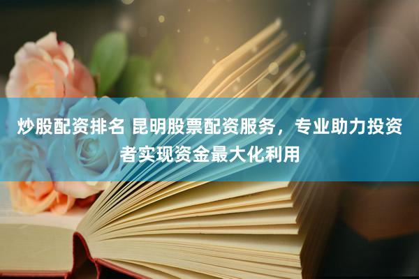 炒股配资排名 昆明股票配资服务，专业助力投资者实现资金最大化利用