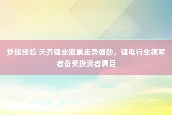 炒股经验 天齐锂业股票走势强劲，锂电行业领军者备受投资者瞩目