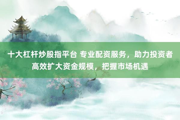 十大杠杆炒股指平台 专业配资服务，助力投资者高效扩大资金规模，把握市场机遇