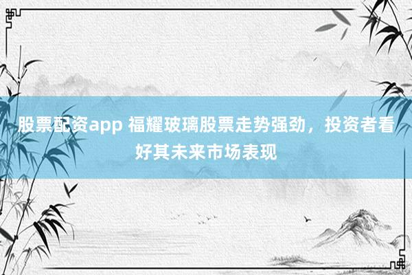 股票配资app 福耀玻璃股票走势强劲，投资者看好其未来市场表现