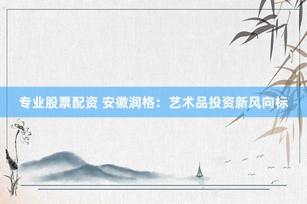 专业股票配资 安徽润格：艺术品投资新风向标
