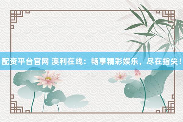 配资平台官网 澳利在线：畅享精彩娱乐，尽在指尖！