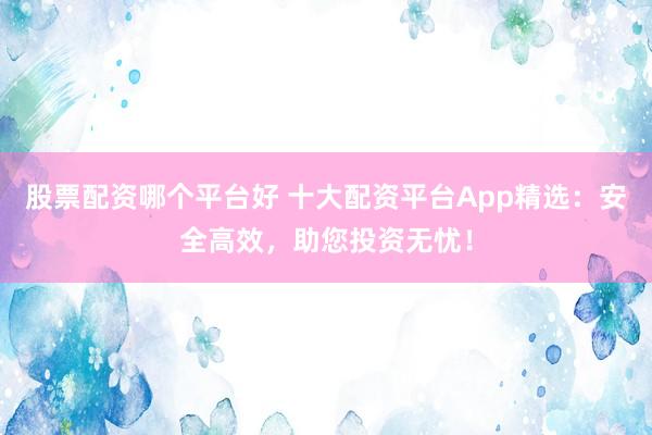 股票配资哪个平台好 十大配资平台App精选：安全高效，助您投资无忧！