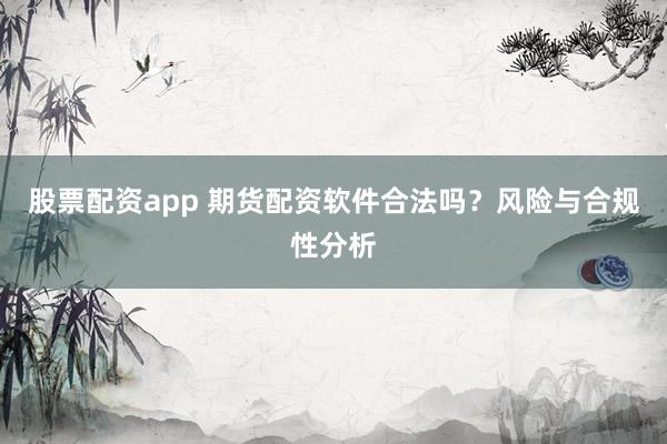 股票配资app 期货配资软件合法吗？风险与合规性分析
