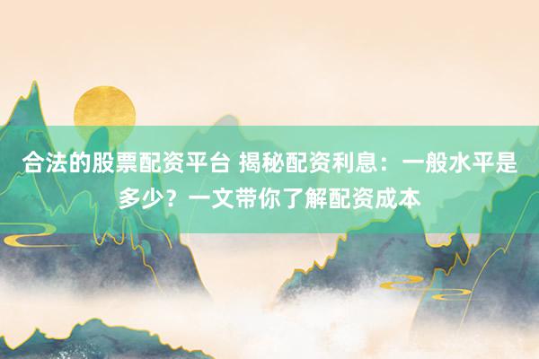 合法的股票配资平台 揭秘配资利息：一般水平是多少？一文带你了解配资成本