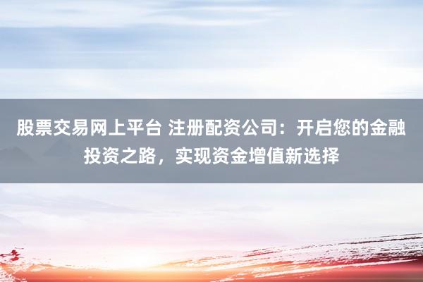股票交易网上平台 注册配资公司：开启您的金融投资之路，实现资金增值新选择