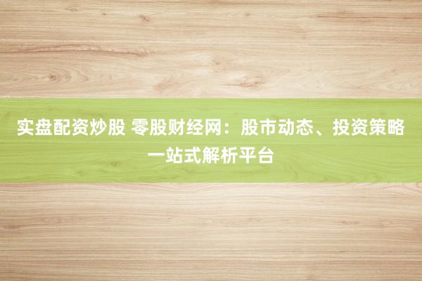 实盘配资炒股 零股财经网：股市动态、投资策略一站式解析平台