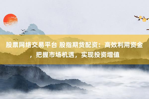 股票网络交易平台 股指期货配资：高效利用资金，把握市场机遇，实现投资增值