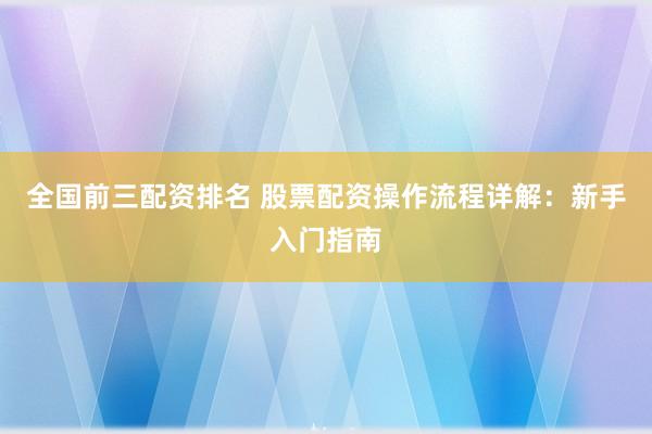 全国前三配资排名 股票配资操作流程详解：新手入门指南
