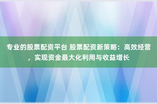 专业的股票配资平台 股票配资新策略:高效经营,实现资金最大化利用与收益增长