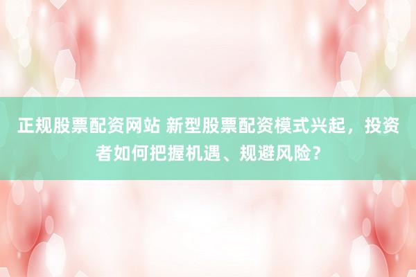 正规股票配资网站 新型股票配资模式兴起，投资者如何把握机遇、规避风险？