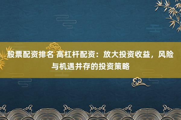 股票配资排名 高杠杆配资：放大投资收益，风险与机遇并存的投资策略