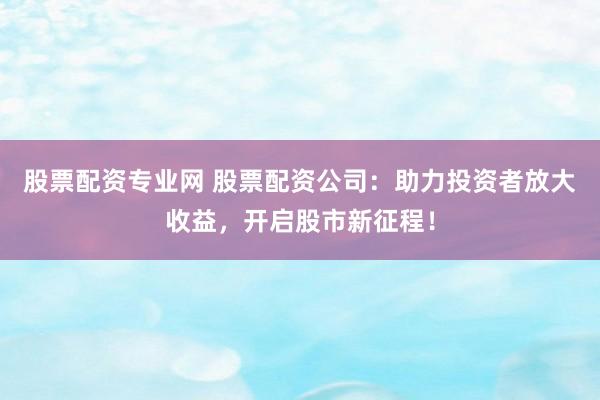 股票配资专业网 股票配资公司:助力投资者放大收益,开启股市新征程!
