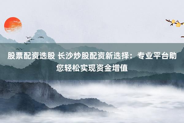 股票配资选股 长沙炒股配资新选择：专业平台助您轻松实现资金增值