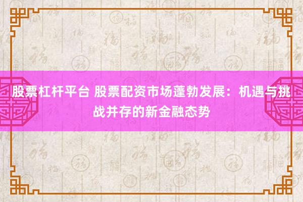 股票杠杆平台 股票配资市场蓬勃发展:机遇与挑战并存的新金融态势