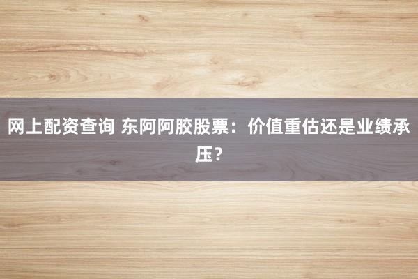 网上配资查询 东阿阿胶股票:价值重估还是业绩承压?