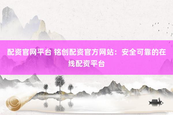 配资官网平台 铭创配资官方网站:安全可靠的在线配资平台