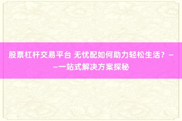 股票杠杆交易平台 无忧配如何助力轻松生活？——一站式解决方案探秘