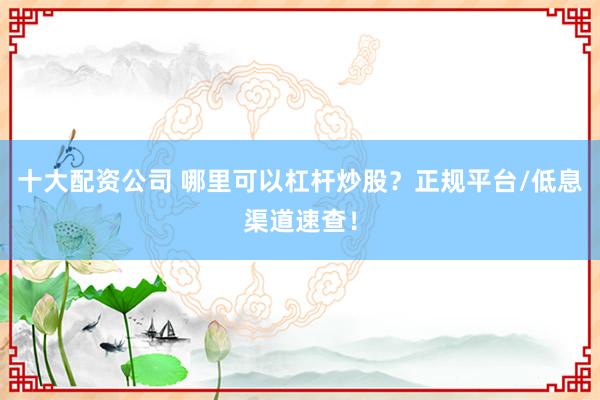 十大配资公司 哪里可以杠杆炒股？正规平台/低息渠道速查！
