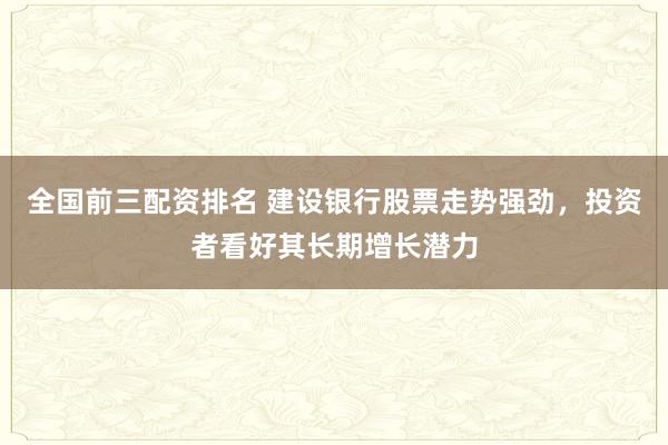 全国前三配资排名 建设银行股票走势强劲，投资者看好其长期增长潜力